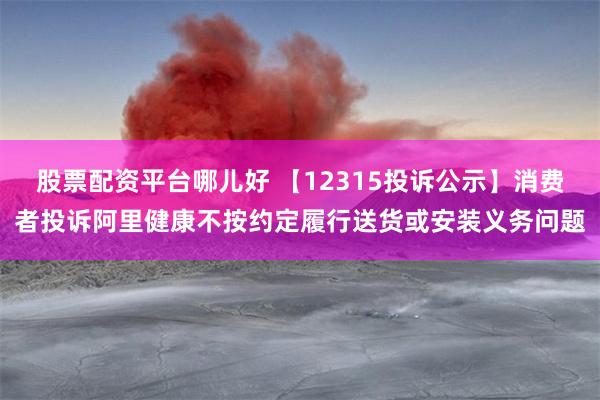 股票配资平台哪儿好 【12315投诉公示】消费者投诉阿里健康不按约定履行送货或安装义务问题