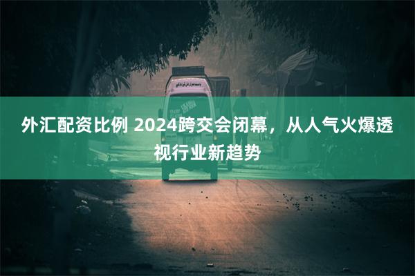 外汇配资比例 2024跨交会闭幕，从人气火爆透视行业新趋势