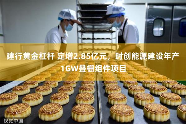 建行黄金杠杆 定增2.85亿元，时创能源建设年产1GW叠栅组件项目