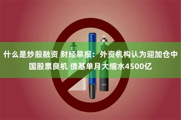 什么是炒股融资 财经早报：外资机构认为迎加仓中国股票良机 债基单月大缩水4500亿