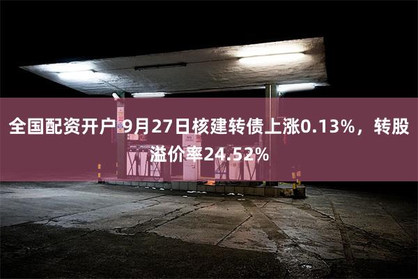 全国配资开户 9月27日核建转债上涨0.13%，转股溢价率24.52%