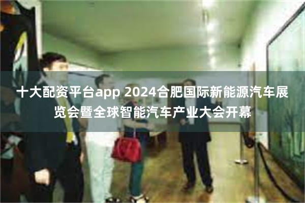 十大配资平台app 2024合肥国际新能源汽车展览会暨全球智能汽车产业大会开幕