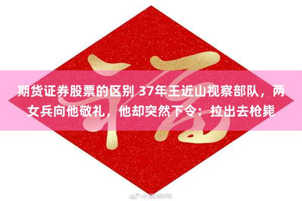 期货证券股票的区别 37年王近山视察部队，两女兵向他敬礼，他却突然下令：拉出去枪毙