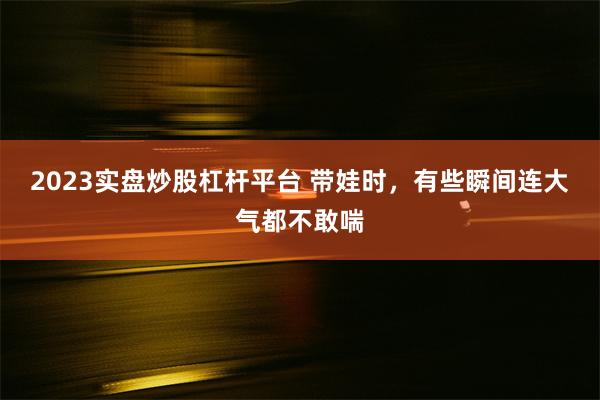 2023实盘炒股杠杆平台 带娃时，有些瞬间连大气都不敢喘