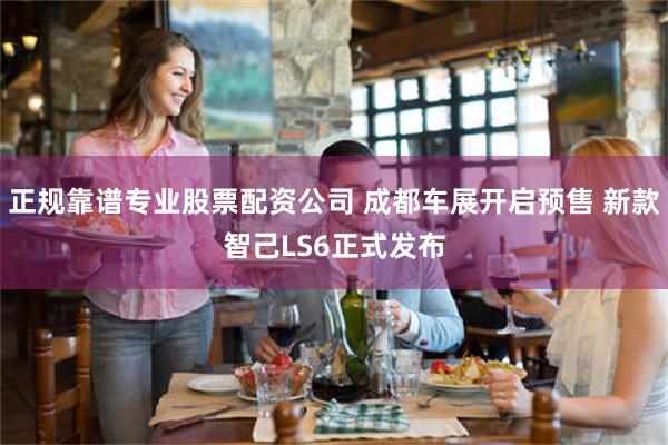 正规靠谱专业股票配资公司 成都车展开启预售 新款智己LS6正式发布