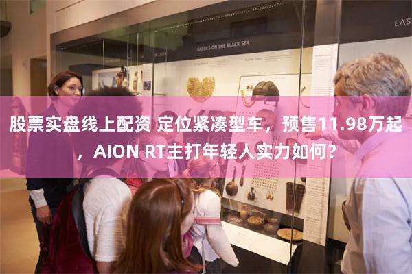 股票实盘线上配资 定位紧凑型车，预售11.98万起，AION RT主打年轻人实力如何？