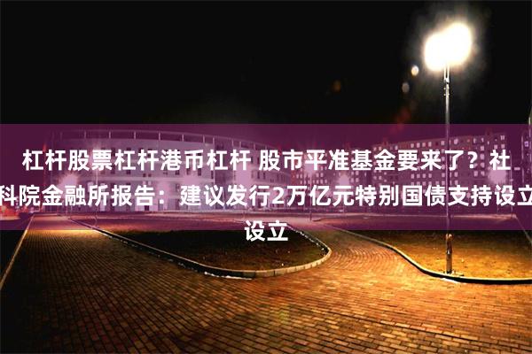 杠杆股票杠杆港币杠杆 股市平准基金要来了？社科院金融所报告：建议发行2万亿元特别国债支持设立