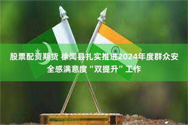 股票配资期货 徐闻县扎实推进2024年度群众安全感满意度“双提升”工作