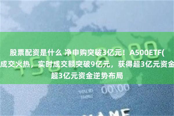 股票配资是什么 净申购突破3亿元！A500ETF(159339)成交火热，实时成交额突破9亿元，获得超3亿元资金逆势布局