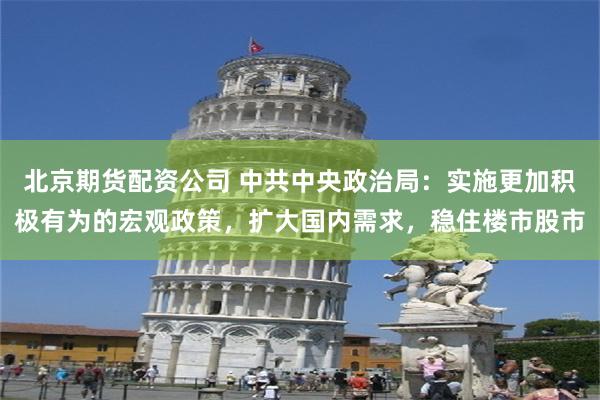 北京期货配资公司 中共中央政治局：实施更加积极有为的宏观政策，扩大国内需求，稳住楼市股市