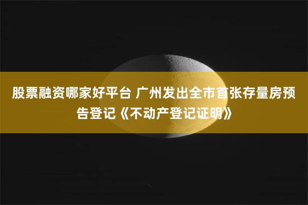 股票融资哪家好平台 广州发出全市首张存量房预告登记《不动产登记证明》