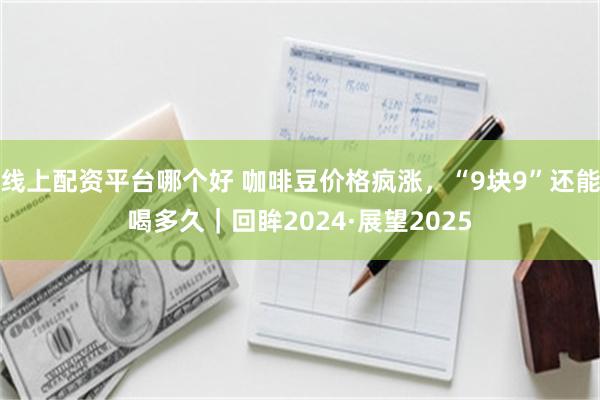 线上配资平台哪个好 咖啡豆价格疯涨，“9块9”还能喝多久｜回眸2024·展望2025