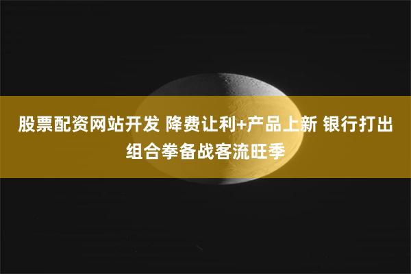 股票配资网站开发 降费让利+产品上新 银行打出组合拳备战客流旺季