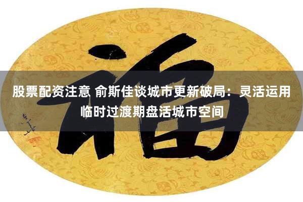 股票配资注意 俞斯佳谈城市更新破局：灵活运用临时过渡期盘活城市空间