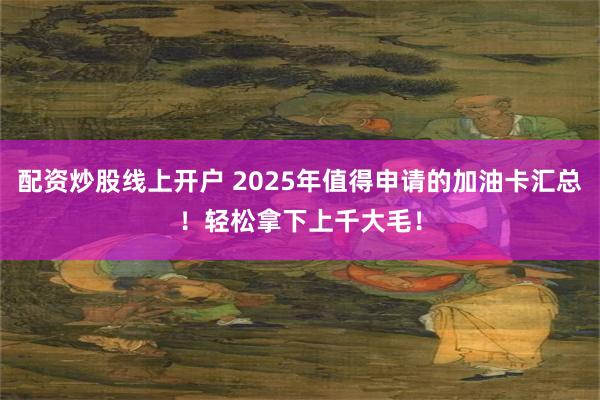 配资炒股线上开户 2025年值得申请的加油卡汇总！轻松拿下上千大毛！