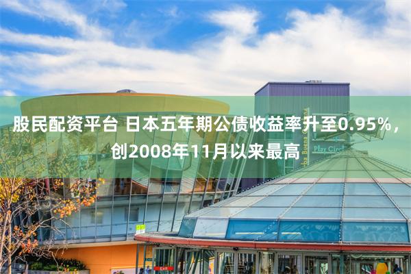 股民配资平台 日本五年期公债收益率升至0.95%，创2008年11月以来最高