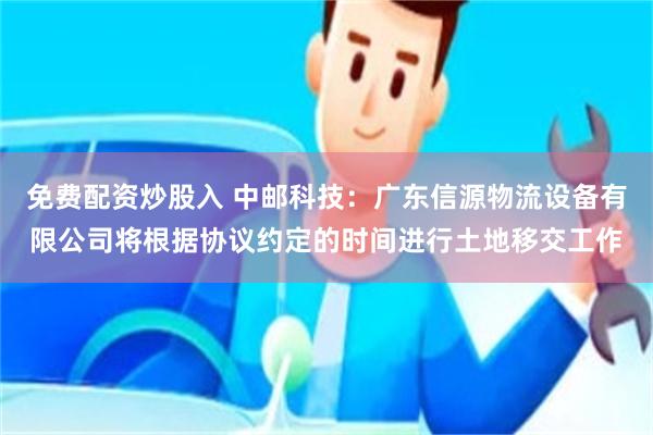 免费配资炒股入 中邮科技：广东信源物流设备有限公司将根据协议约定的时间进行土地移交工作