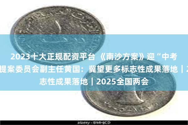 2023十大正规配资平台 《南沙方案》迎“中考年” 全国政协提案委员会副主任黄国：冀望更多标志性成果落地｜2025全国两会