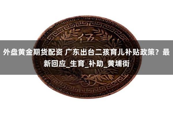 外盘黄金期货配资 广东出台二孩育儿补贴政策？最新回应_生育_补助_黄埔街